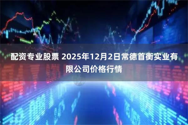 配资专业股票 2025年12月2日常德首衡实业有限公司价格行情