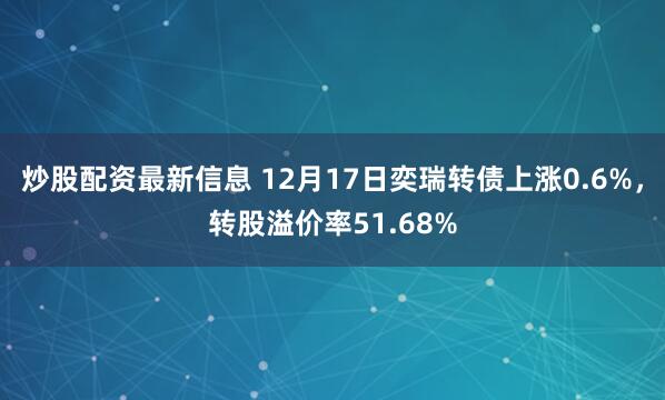 炒股配资最新信息 12月17日奕瑞转债上涨0.6%，转股溢价率51.68%