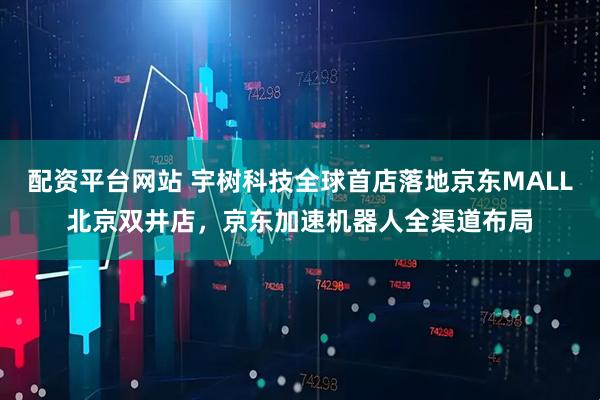 配资平台网站 宇树科技全球首店落地京东MALL北京双井店，京东加速机器人全渠道布局