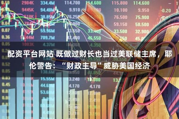 配资平台网站 既做过财长也当过美联储主席，耶伦警告：“财政主导”威胁美国经济