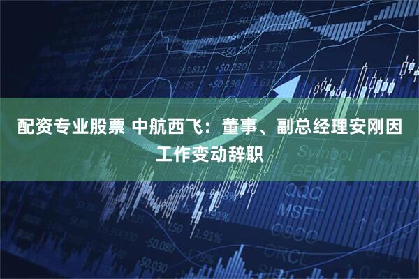 配资专业股票 中航西飞：董事、副总经理安刚因工作变动辞职