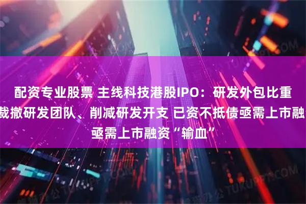 配资专业股票 主线科技港股IPO：研发外包比重高、持续裁撤研发团队、削减研发开支 已资不抵债亟需上市融资“输血”