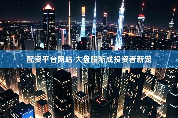 配资平台网站 大盘股渐成投资者新宠
