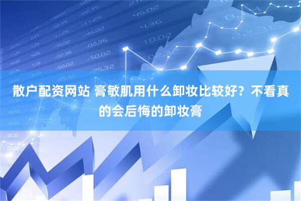 散户配资网站 膏敏肌用什么卸妆比较好？不看真的会后悔的卸妆膏