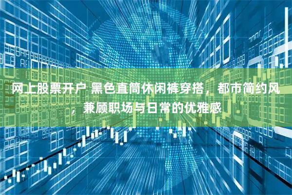 网上股票开户 黑色直筒休闲裤穿搭，都市简约风，兼顾职场与日常的优雅感