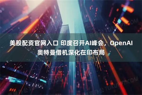 美股配资官网入口 印度召开AI峰会，OpenAI奥特曼借机深化在印布局