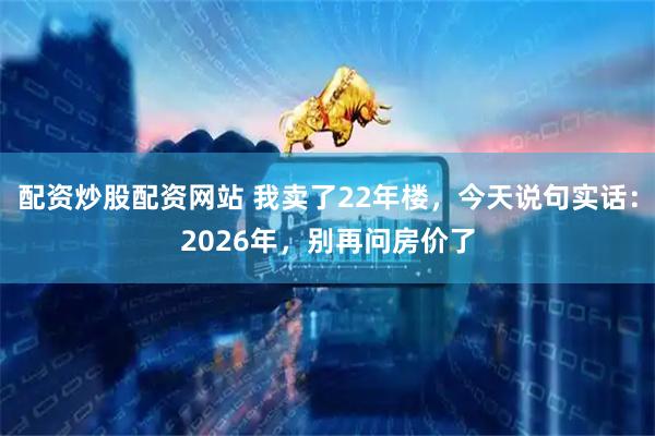 配资炒股配资网站 我卖了22年楼，今天说句实话：2026年，别再问房价了