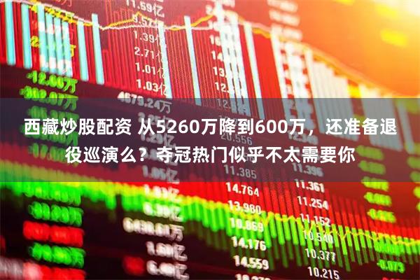 西藏炒股配资 从5260万降到600万,还准备退役巡演么?夺冠热门似乎不太需要你