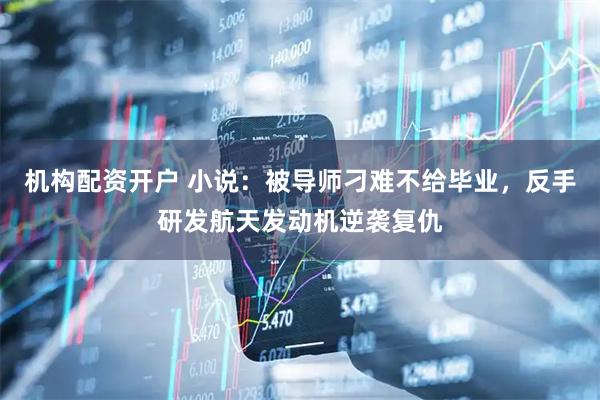 机构配资开户 小说：被导师刁难不给毕业，反手研发航天发动机逆袭复仇