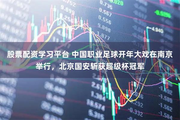 股票配资学习平台 中国职业足球开年大戏在南京举行，北京国安斩获超级杯冠军