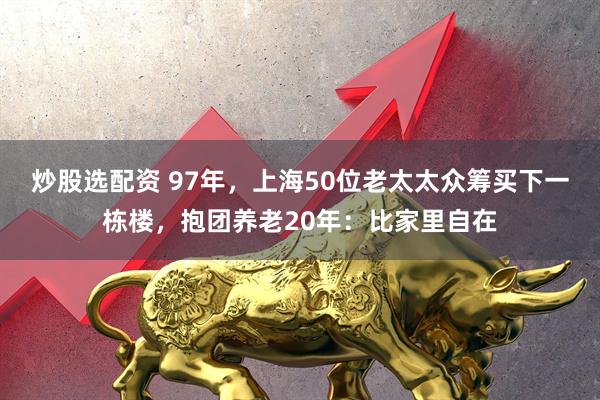 炒股选配资 97年，上海50位老太太众筹买下一栋楼，抱团养老20年：比家里自在