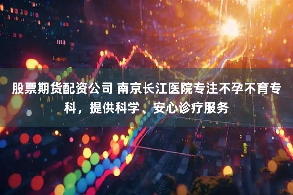 股票期货配资公司 南京长江医院专注不孕不育专科，提供科学、安心诊疗服务