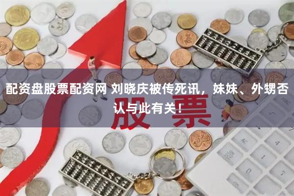 配资盘股票配资网 刘晓庆被传死讯，妹妹、外甥否认与此有关！