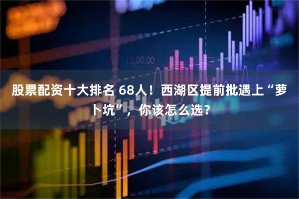 股票配资十大排名 68人！西湖区提前批遇上“萝卜坑”，你该怎么选？