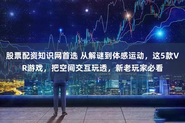 股票配资知识网首选 从解谜到体感运动，这5款VR游戏，把空间交互玩透，新老玩家必看