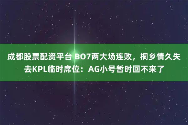 成都股票配资平台 BO7两大场连败，桐乡情久失去KPL临时席位：AG小号暂时回不来了