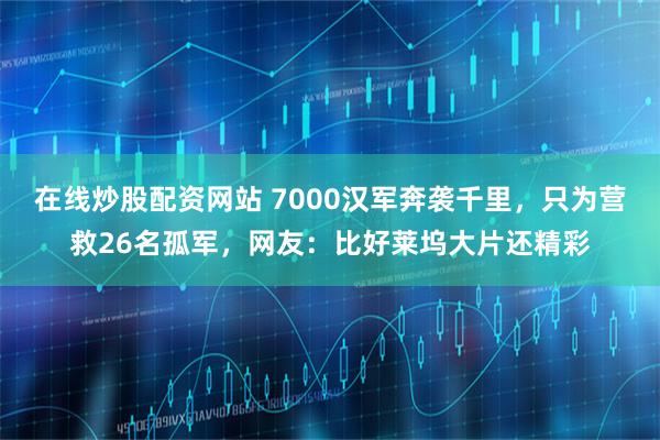 在线炒股配资网站 7000汉军奔袭千里,只为营救26名孤军,网友:比好莱坞大片还精彩