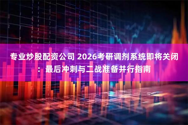 专业炒股配资公司 2026考研调剂系统即将关闭：最后冲刺与二战准备并行指南