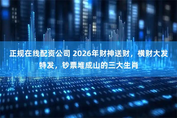 正规在线配资公司 2026年财神送财，横财大发特发，钞票堆成山的三大生肖