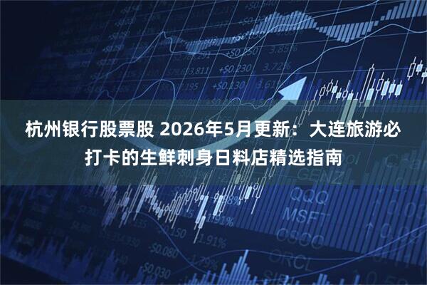杭州银行股票股 2026年5月更新：大连旅游必打卡的生鲜刺身日料店精选指南