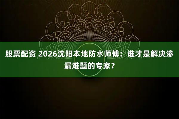 股票配资 2026沈阳本地防水师傅：谁才是解决渗漏难题的专家？