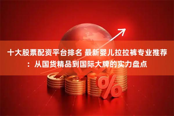 十大股票配资平台排名 最新婴儿拉拉裤专业推荐：从国货精品到国际大牌的实力盘点