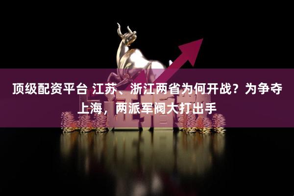 顶级配资平台 江苏、浙江两省为何开战？为争夺上海，两派军阀大打出手