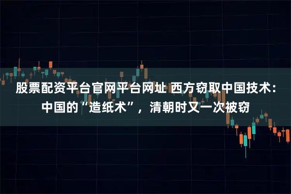 股票配资平台官网平台网址 西方窃取中国技术：中国的“造纸术”，清朝时又一次被窃