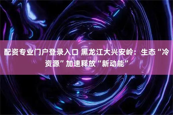 配资专业门户登录入口 黑龙江大兴安岭：生态“冷资源”加速释放“新动能”