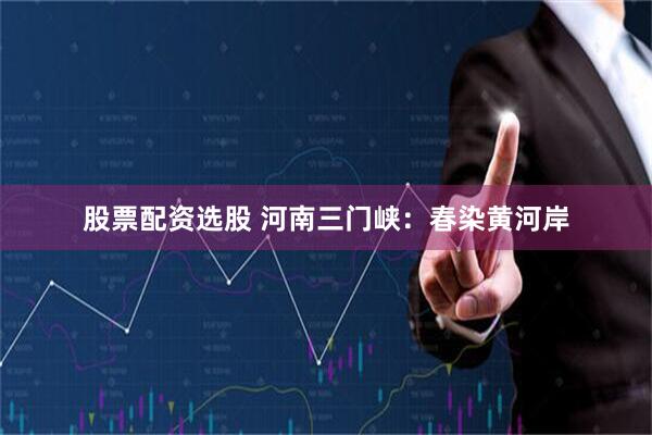 股票配资选股 河南三门峡：春染黄河岸