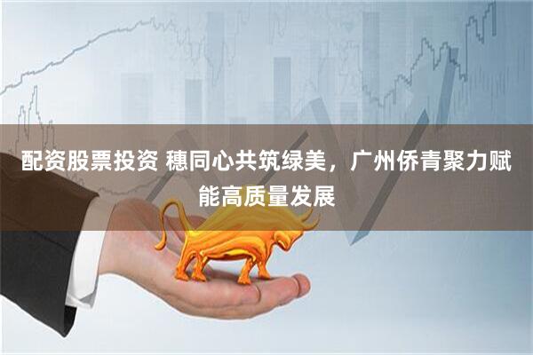配资股票投资 穗同心共筑绿美，广州侨青聚力赋能高质量发展