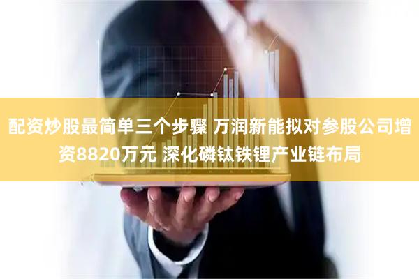 配资炒股最简单三个步骤 万润新能拟对参股公司增资8820万元 深化磷钛铁锂产业链布局