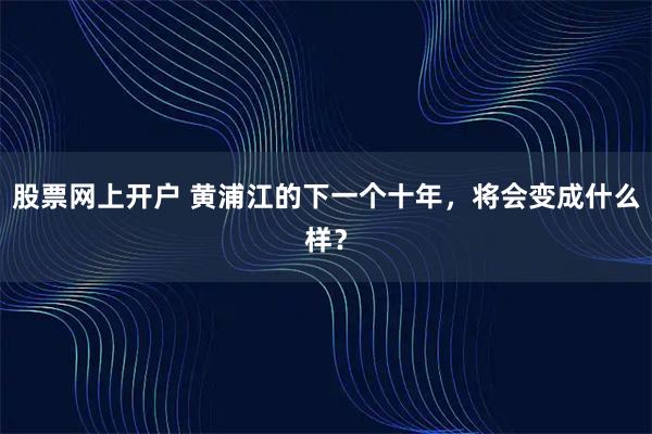 股票网上开户 黄浦江的下一个十年，将会变成什么样？