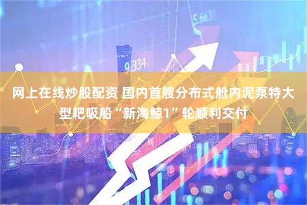 网上在线炒股配资 国内首艘分布式舱内泥泵特大型耙吸船“新海鲸1”轮顺利交付