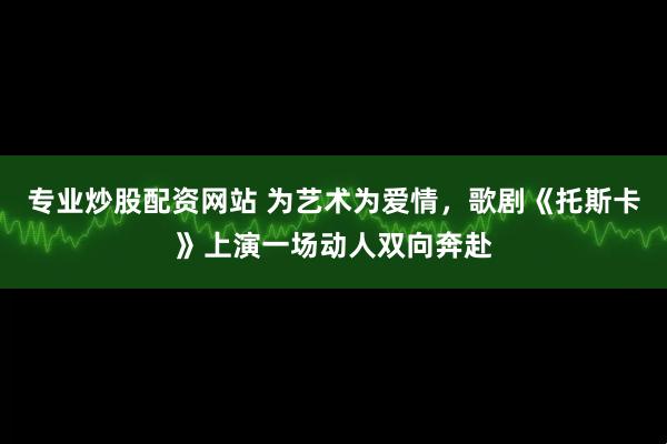 专业炒股配资网站 为艺术为爱情，歌剧《托斯卡》上演一场动人双向奔赴