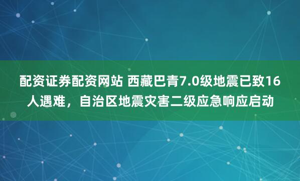 配资证券配资网站 西藏巴青7.0级地震已致16人遇难，自治区地震灾害二级应急响应启动